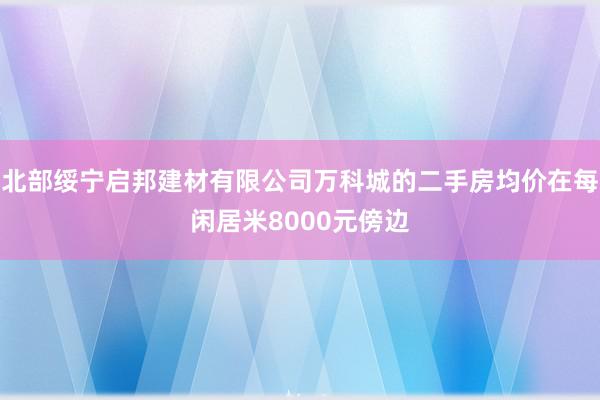 北部绥宁启邦建材有限公司万科城的二手房均价在每闲居米8000元傍边